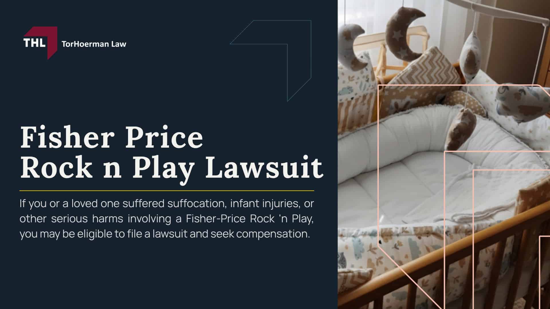 Fisher Price Rock n Play Lawsuit; Fisher Price Rock n Play Recall_ Overview; Why Was the Fisher Price Rock ’n Play Sleeper Recalled; Fisher Price Rock n Play Sleeper Settlement Overview; Does the Rock ’n Play Settlement Affect Injury or Wrongful Death Claims; Why Are Inclined Baby Sleepers Dangerous; Federal Safety Rules for Infant Sleep Products; Can You File a Fisher Price Rock n Play Lawsuit; Who Qualifies for a Fisher Price Rock n Play Lawsuit; What to Do if Your Child Was Injured in a Fisher Price Rock ’n Play; Evidence in a Fisher Price Rock n Play Lawsuit; Potential Compensation in a Fisher Price Rock ’n Play Injury or Wrongful Death Claim; TorHoerman Law_ Investigating Fisher Price Rock n Play Lawsuits
