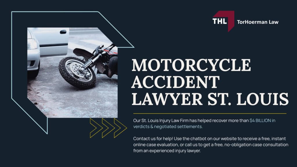 Motorcycle Accident Lawyer St. Louis; Motorcycle Accidents Are Different. Your Legal Representation Should Be Too; Motorcycle Accident Claims Often Involve Unfair Bias; Motorcycle Accidents Are Different. Your Legal Representation Should Be Too; Motorcycle Accident Claims Often Involve Unfair Bias; How a St. Louis Motorcycle Accident Lawyer from TorHoerman Law Can Help; Investigating and Building Your Motorcycle Accident Claim; Our St. Louis Motorcycle Accident Attorneys Get Results; Where Do St. Louis Motorcycle Accidents Commonly Occur; Common Causes of Motorcycle Accidents; Common Injuries After a Motorcycle Accident; Who Can Be Held Liable for a St. Louis Motorcycle Accident; Compensation Potentially Available After a Motorcycle Accident; Missouri Motorcycle Laws That May Affect Your Case; Contact a St. Louis Motorcycle Accident Lawyer Today