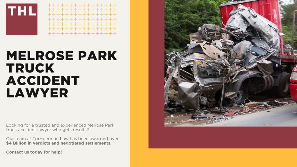 Melrose Park Truck Accident Lawyer 1 Melrose Park Truck Accident Lawyer; How Can a Melrose Park Truck Accident Lawyer from TorHoerman Law Help You; How Much Does it Cost to Hire a Melrose Park Truck Accident Attorney from TorHoerman Law; Meet Our Melrose Park Truck Accident Attorneys; Our Founder and Experienced Truck Accident Lawyer_ Tor Hoerman; Our Melrose Park Truck Accident Lawyers Get Results; What To Do After a Truck Accident in Melrose Park, IL; Gathering Evidence for a Truck Accident Case; Common Damages in Truck Accident Cases; The Legal Process for Truck Accident Claims in Melrose Park; Common Truck Accident Injuries; Common Causes of Semi-Truck Accidents; Chicago Truck and Auto Accident Statistics; TorHoerman Law_ Your Trusted Melrose Park Truck Accident Lawyers