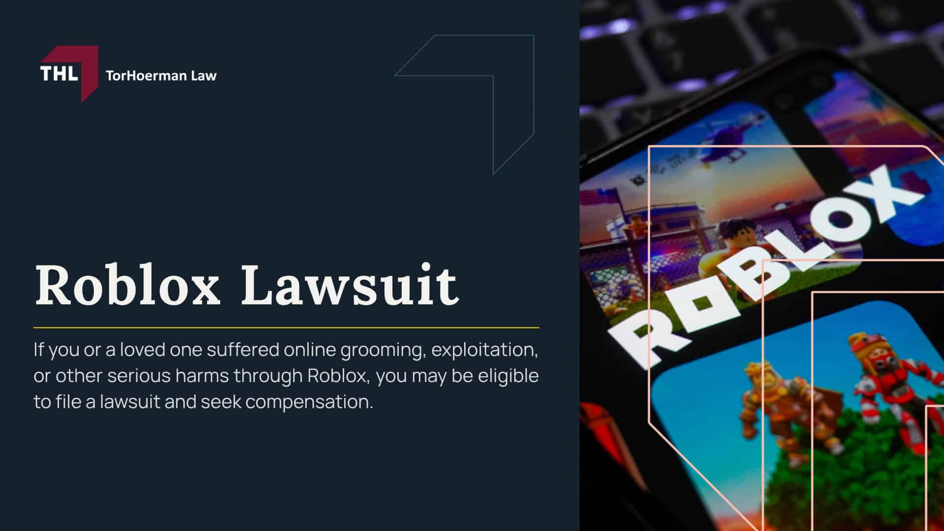 Roblox Lawsuit; Roblox Lawsuit Overview; Roblox MDL 3166; Why and How Families are Suing Roblox; Understanding Roblox and its Risks to Child Safety; Reported Dangers on the Roblox Platform; Roblox's Safety Measures and Public Responses; Warning Signs of Roblox Grooming; Who Can File a Roblox Lawsuit; Evidence in Roblox Sexual Abuse Cases; Damages in a Roblox Sexual Abuse Lawsuit; TorHoerman Law_ Roblox Lawsuit Lawyers