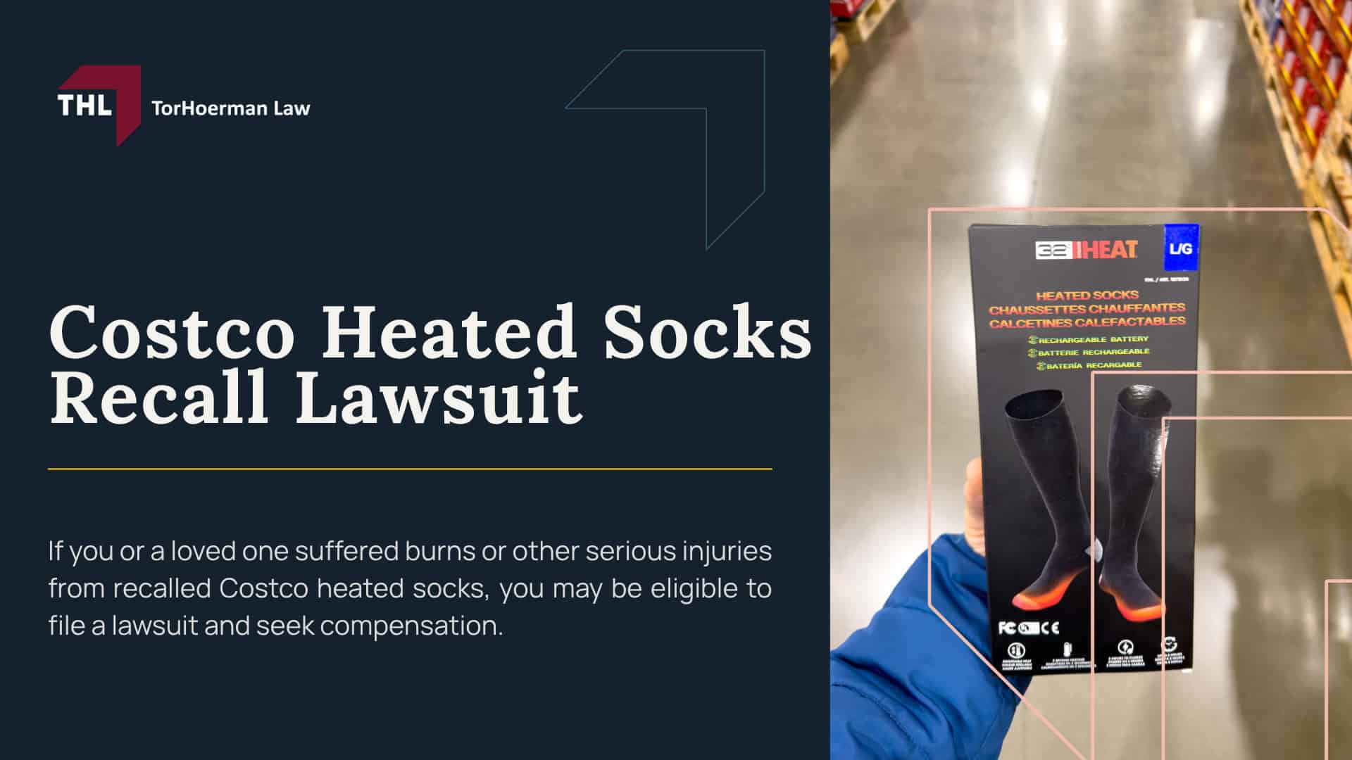 Costco Heated Socks Recall Lawsuit; 32 Degrees Heated Socks Sold at Costco Recalled After Burn Injury Reports; Why 32 Degrees Heated Socks Were Recalled; Burn Injuries Reported With Heated Socks_ Overview; Do You Qualify for a 32 Degrees Heated Socks Lawsuit; Evidence in a Heated Sock Burn Injury Claim; Compensation in Heated Sock Injury Cases; TorHoerman Law_ Investigating Costco Heated Sock Burn Claims