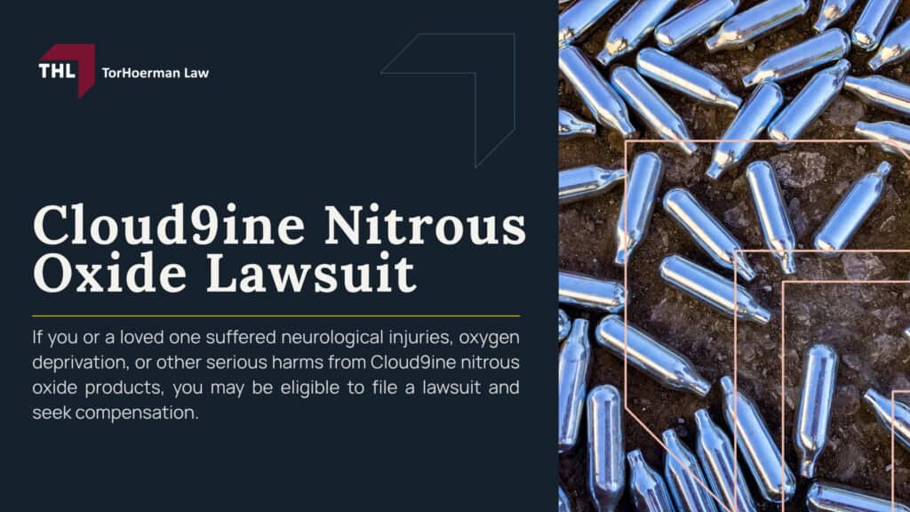 Cloud9ine Nitrous Oxide Lawsuit; What Is Cloud9ine Nitrous Oxide; What Is Cloud9ine Nitrous Oxide; Nitrous Oxide Side Effects and Injuries; Neurological Damage and Spinal Cord Injuries; Paralysis, Trouble Walking, and Loss of Coordination; Brain Damage, Memory Loss, and Psychiatric Symptoms; Blood Clots, Pulmonary Embolism, and Heart Problems; Frostbite, Burns, Asphyxiation, and Death; FDA Warning on Nitrous Oxide Inhalation; How Cloud9ine Nitrous Oxide Products Are Allegedly Sold and Marketed; Who May Be Liable in a Nitrous Oxide Lawsuit; Evidence Needed for a Nitrous Oxide Lawsuit; Compensation in a Nitrous Oxide Lawsuit; Nitrous Oxide Wrongful Death Lawsuits; How Long Do You Have to File a Nitrous Oxide Lawsuit; TorHoerman Law_ Investigating Nitrous Oxide Lawsuits